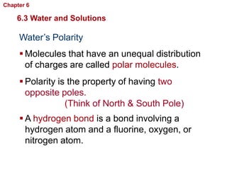 Chapter 6   Chemistry in Biology

    6.3 Water and Solutions

     Water’s Polarity
      Molecules that have an unequal distribution
       of charges are called polar molecules.
      Polarity is the property of having two
       opposite poles.
                  (Think of North & South Pole)
      A hydrogen bond is a bond involving a
       hydrogen atom and a fluorine, oxygen, or
       nitrogen atom.
 