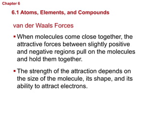 Chapter 6   Chemistry in Biology

    6.1 Atoms, Elements, and Compounds

     van der Waals Forces
      When molecules come close together, the
       attractive forces between slightly positive
       and negative regions pull on the molecules
       and hold them together.
      The strength of the attraction depends on
       the size of the molecule, its shape, and its
       ability to attract electrons.
 