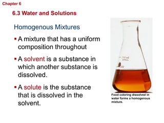 Chapter 6   Chemistry in Biology

    6.3 Water and Solutions

     Homogenous Mixtures
      A mixture that has a uniform
       composition throughout
      A solvent is a substance in
       which another substance is
       dissolved.
      A solute is the substance
       that is dissolved in the       Food coloring dissolved in
                                      water forms a homogenous

       solvent.                       mixture.
 