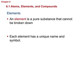 Chapter 6   Chemistry in Biology

    6.1 Atoms, Elements, and Compounds

     Elements
      An element is a pure substance that cannot
       be broken down



      Each element has a unique name and
       symbol.
 