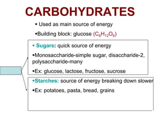 CARBOHYDRATES
               Used as main source of energy
              Building block: glucose (C6H12O6)

              Sugars: quick source of energy
             Monosaccharide-simple sugar, disaccharide-2,
             polysaccharide-many
Two types:   Ex: glucose, lactose, fructose, sucrose
             Starches: source of energy breaking down slower
             Ex: potatoes, pasta, bread, grains
 