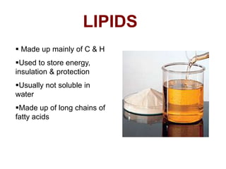 LIPIDS
 Made up mainly of C & H
Used to store energy,
insulation & protection
Usually not soluble in
water
Made up of long chains of
fatty acids
 