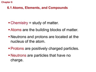 Chapter 6   Chemistry in Biology

    6.1 Atoms, Elements, and Compounds



      Chemistry = study of matter.
      Atoms are the building blocks of matter.
      Neutrons and protons are located at the
       nucleus of the atom.
      Protons are positively charged particles.
      Neutrons are particles that have no
       charge.
 