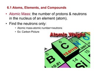 6.1 Atoms, Elements, and Compounds
• Atomic Mass: the number of protons & neutrons
  in the nucleus of an element (atom).
• Find the neutrons only:
     • Atomic mass-atomic number=neutrons
     • Ex: Carbon Picture
 