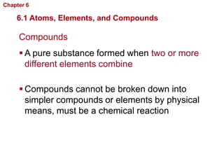Chapter 6   Chemistry in Biology

    6.1 Atoms, Elements, and Compounds

     Compounds
      A pure substance formed when two or more
       different elements combine

      Compounds cannot be broken down into
       simpler compounds or elements by physical
       means, must be a chemical reaction
 