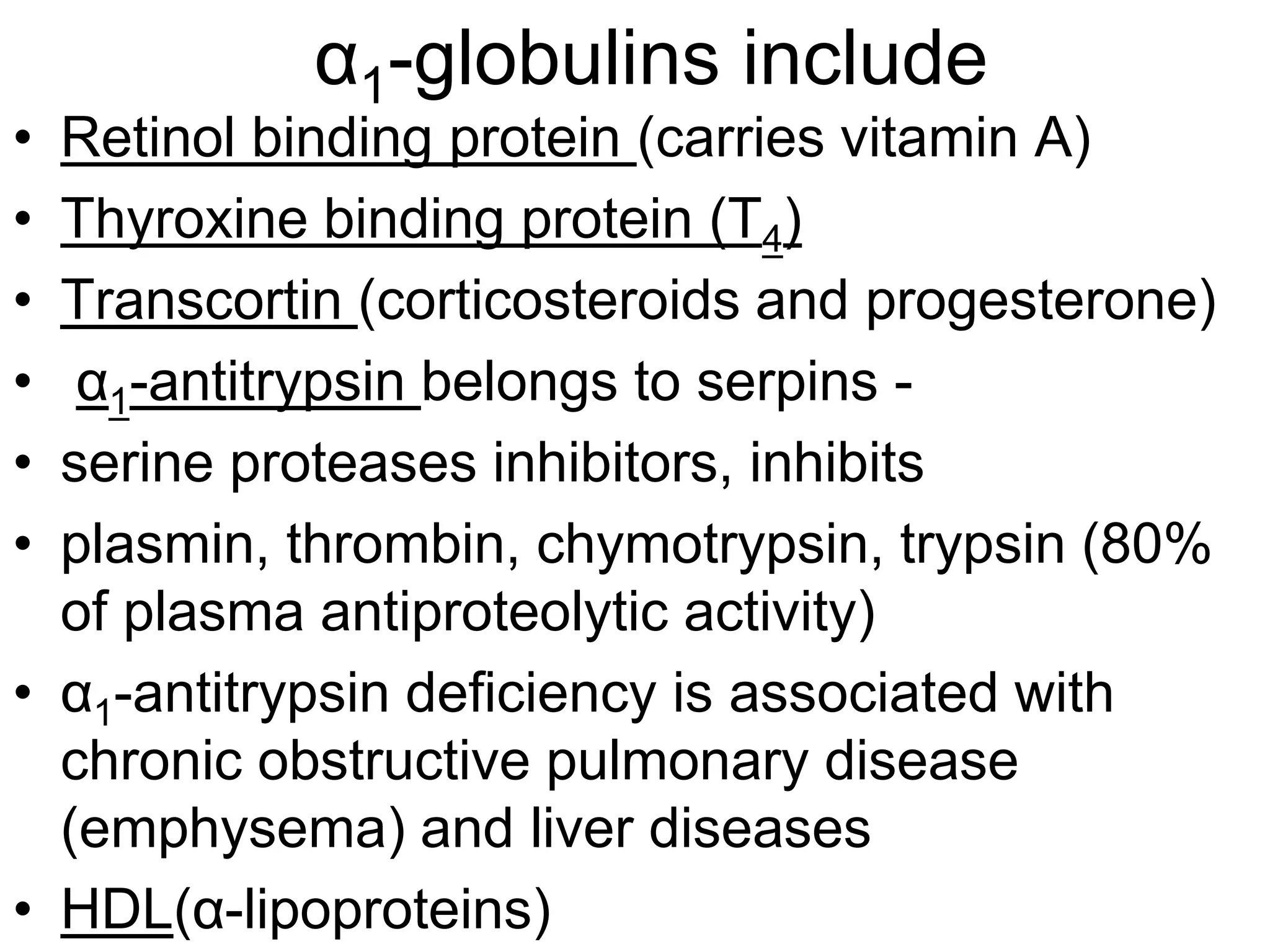 α1-globulins include
• Retinol binding protein (carries vitamin A)
• Thyroxine binding protein (T4)
• Transcortin (corticosteroids and progesterone)
• α1-antitrypsin belongs to serpins -
• serine proteases inhibitors, inhibits
• plasmin, thrombin, chymotrypsin, trypsin (80%
of plasma antiproteolytic activity)
• α1-antitrypsin deficiency is associated with
chronic obstructive pulmonary disease
(emphysema) and liver diseases
• HDL(α-lipoproteins)
 