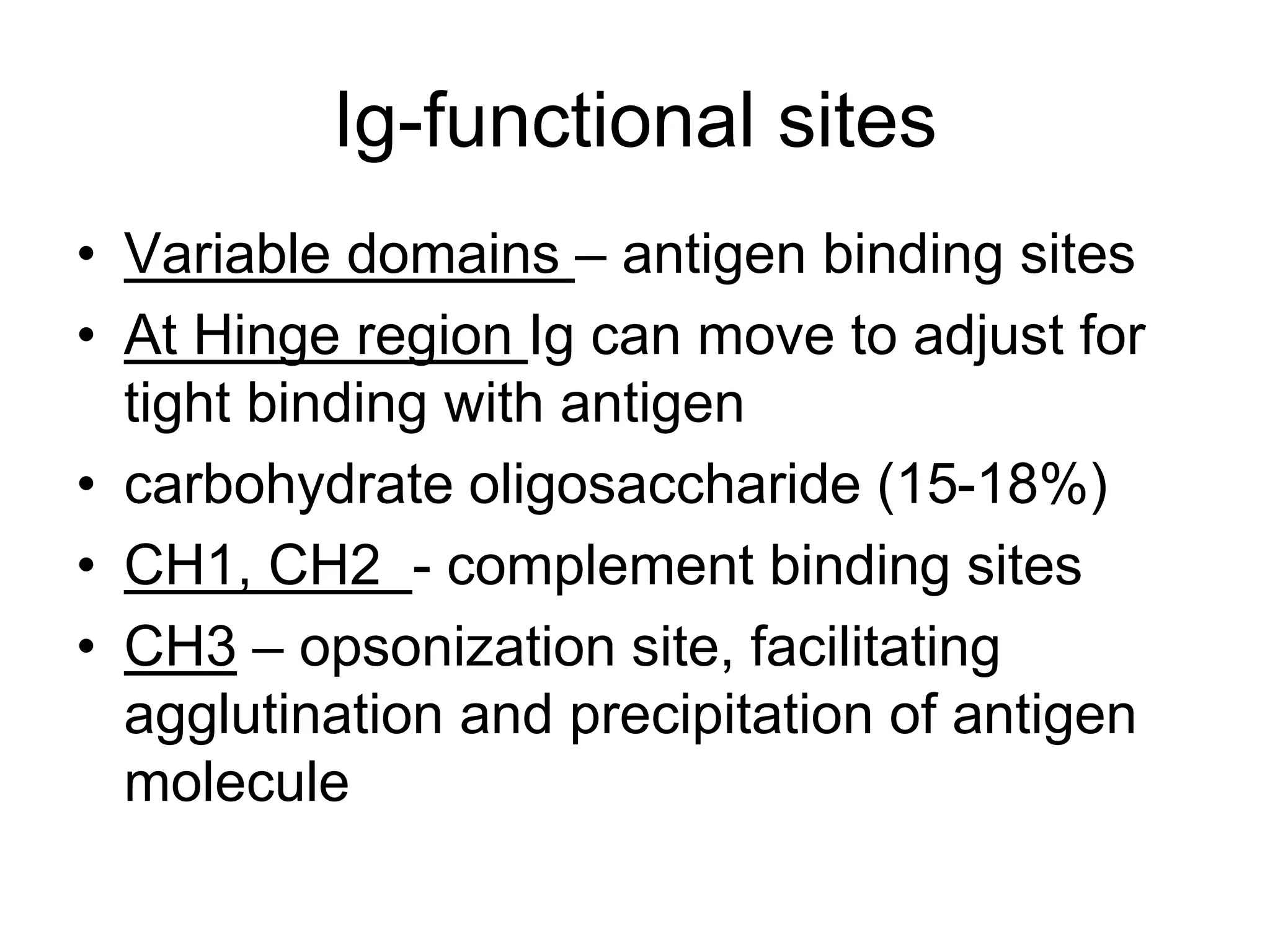Ig-functional sites
• Variable domains – antigen binding sites
• At Hinge region Ig can move to adjust for
tight binding with antigen
• carbohydrate oligosaccharide (15-18%)
• CH1, CH2 - complement binding sites
• CH3 – opsonization site, facilitating
agglutination and precipitation of antigen
molecule
 