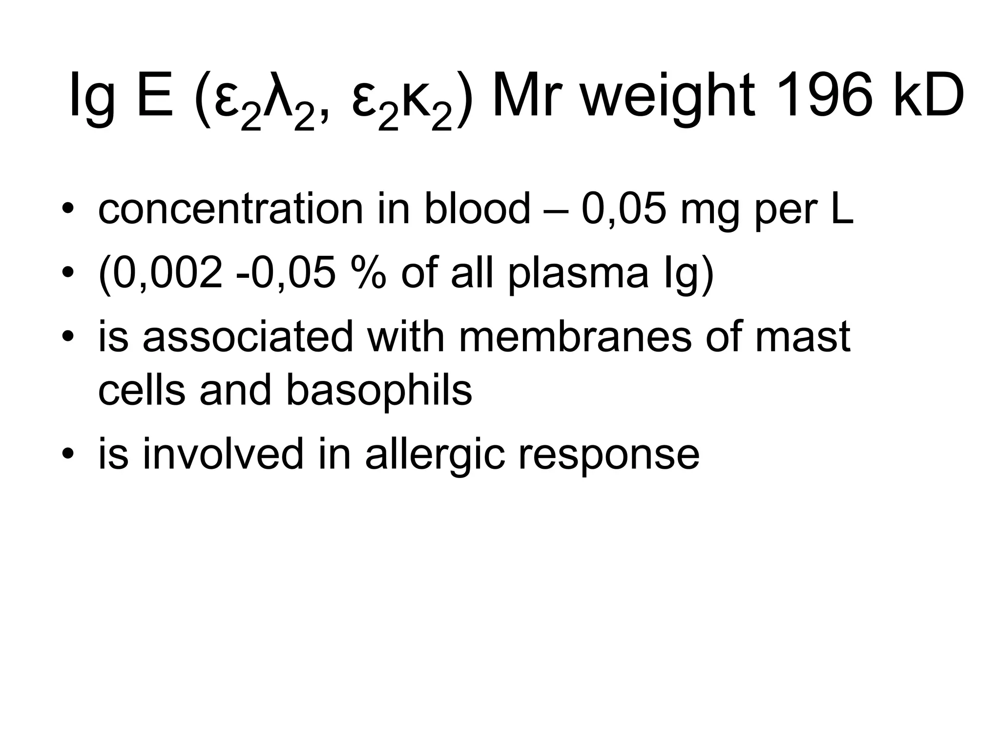 Ig E (ε2λ2, ε2κ2) Mr weight 196 kD
• concentration in blood – 0,05 mg per L
• (0,002 -0,05 % of all plasma Ig)
• is associated with membranes of mast
cells and basophils
• is involved in allergic response
 