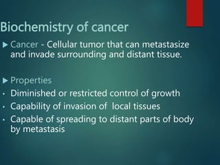 Biochemistry of cancer
 Cancer - Cellular tumor that can metastasize
and invade surrounding and distant tissue.
 Properties
• Diminished or restricted control of growth
• Capability of invasion of local tissues
• Capable of spreading to distant parts of body
by metastasis
 