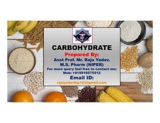 CARBOHYDRATE
Prepared By:
Asst Prof. Mr. Raju Yadav.Asst Prof. Mr. Raju Yadav.
M.S. Pharm (NIPER)
For more query feel free to contact me:
Mob: +919918575512
Email ID:
rajuyadavkip123@gmail.com
 
