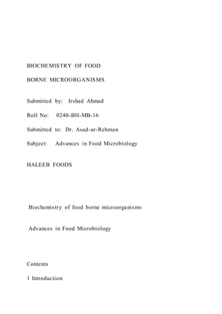 BIOCHEMISTRY OF FOOD
BORNE MICROORGANISMS
Submitted by: Irshad Ahmad
Roll No: 0240-BH-MB-16
Submitted to: Dr. Asad-ur-Rehman
Subject: Advances in Food Microbiology
HALEEB FOODS
Biochemistry of food borne microorganisms
Advances in Food Microbiology
Contents
1 Introduction
 