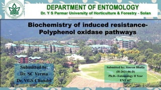 Biochemistry of induced resistance-
Polyphenol oxidase pathways
Submitted by: Simran Bhatia
(H-2021-06-D)
Ph.D.- Entomology II Year
ENT 607
Submitted to:
Dr. SC Verma
Dr. VGS Chandel
 
