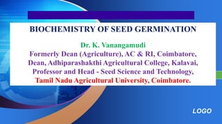 LOGO
“ Add your company slogan ”
BIOCHEMISTRY OF SEED GERMINATION
Prepared by
Dr. K. Vanangamudi
Formerly Dean (Agriculture), AC & RI, Coimbatore,
Dean, Adhiparashakthi Agricultural College, Kalavai,
Professor and Head - Seed Science and Technology,
Tamil Nadu Agricultural University, Coimbatore.
 