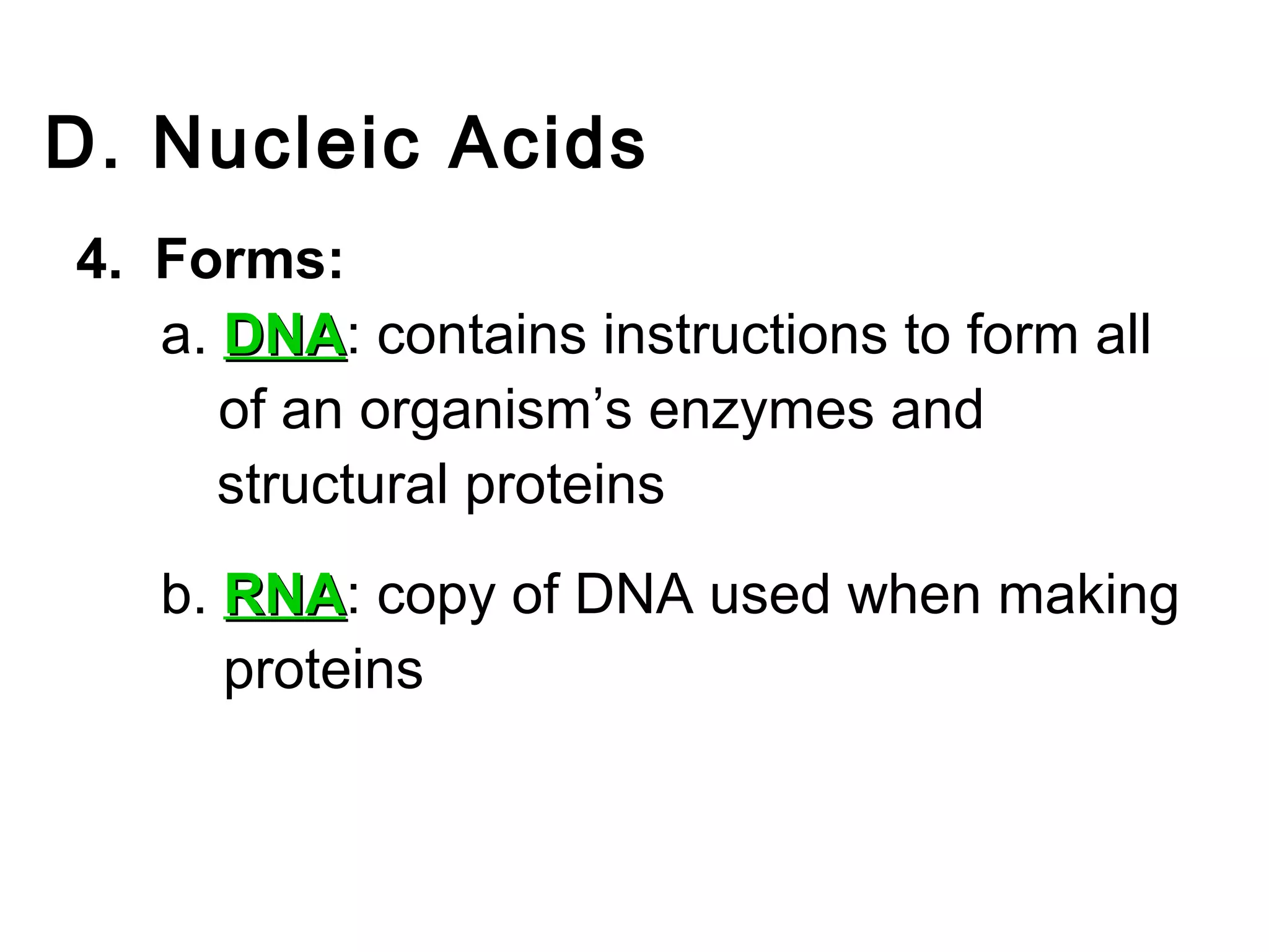 D. Nucleic Acids
4. Forms:
   a. DNA: contains instructions to form all
      DNA
      of an organism’s enzymes and
      structural proteins
   b. RNA: copy of DNA used when making
      RNA
      proteins
 