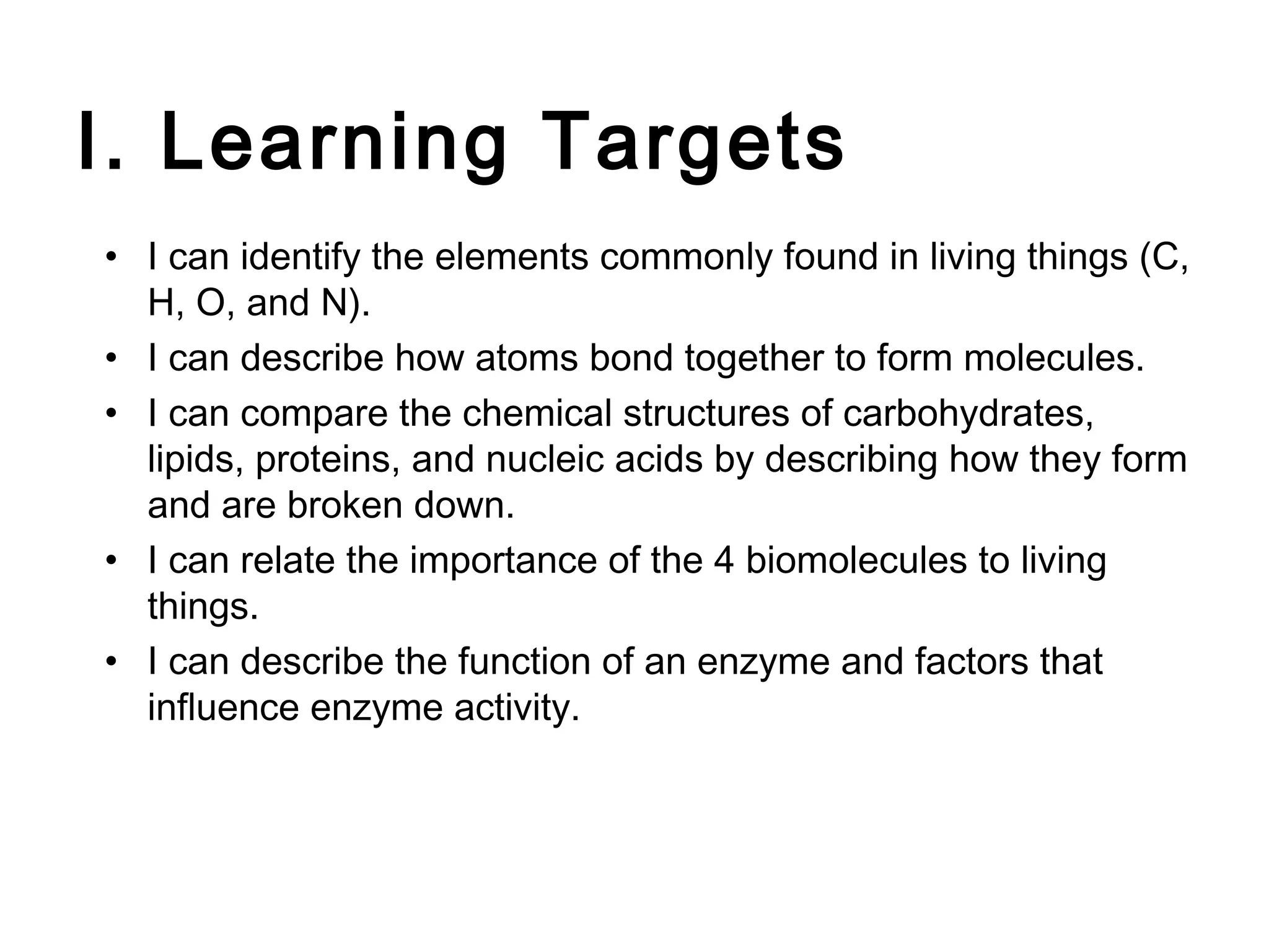 I. Learning Targets
• I can identify the elements commonly found in living things (C,
  H, O, and N).
• I can describe how atoms bond together to form molecules.
• I can compare the chemical structures of carbohydrates,
  lipids, proteins, and nucleic acids by describing how they form
  and are broken down.
• I can relate the importance of the 4 biomolecules to living
  things.
• I can describe the function of an enzyme and factors that
  influence enzyme activity.
 