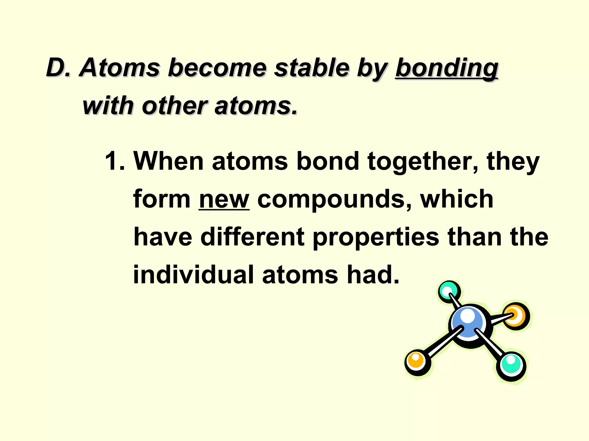 D. Atoms become stable by bonding
   with other atoms.

    1. When atoms bond together, they
       form new compounds, which
       have different properties than the
       individual atoms had.
 