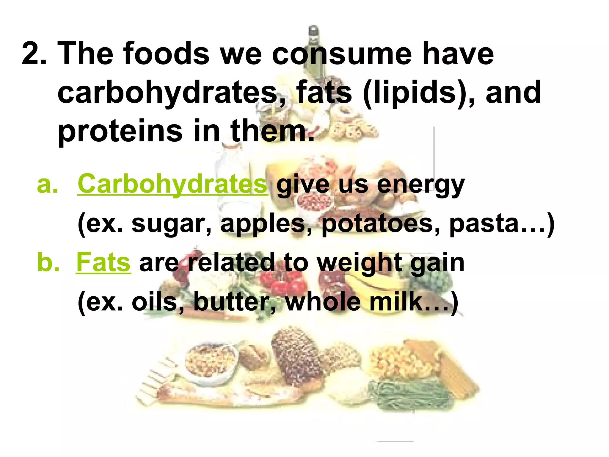 2. The foods we consume have
   carbohydrates, fats (lipids), and
   proteins in them.
 a. Carbohydrates give us energy
    (ex. sugar, apples, potatoes, pasta…)
 b. Fats are related to weight gain
    (ex. oils, butter, whole milk…)
 