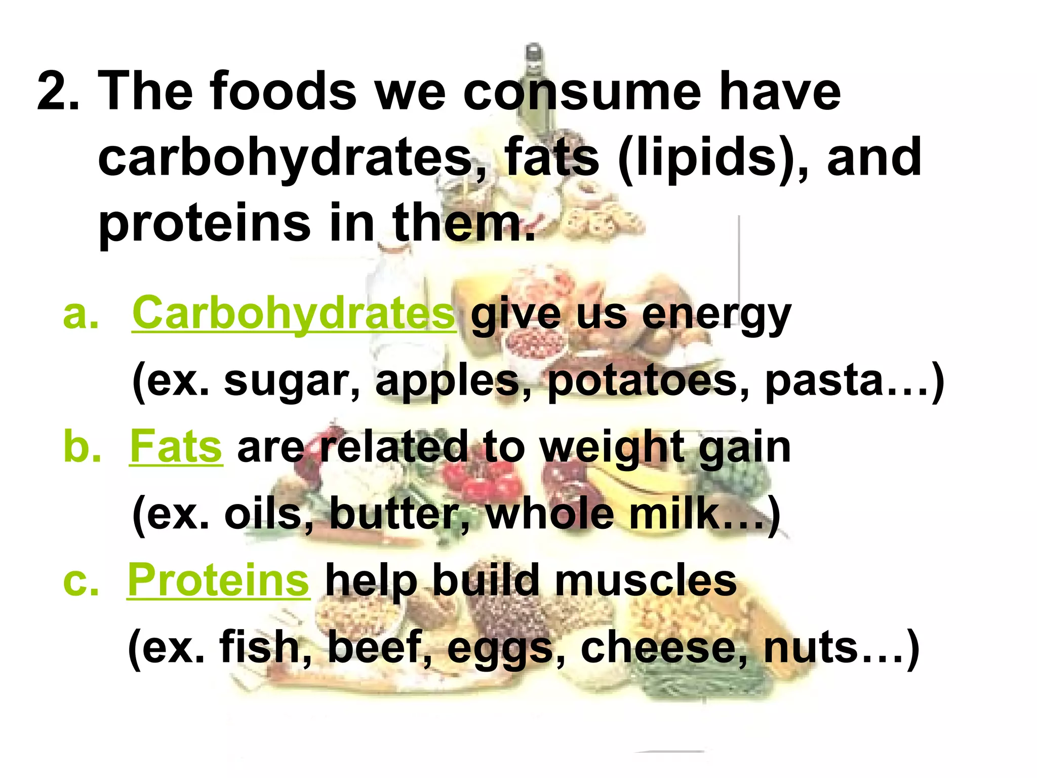 2. The foods we consume have
   carbohydrates, fats (lipids), and
   proteins in them.
 a. Carbohydrates give us energy
    (ex. sugar, apples, potatoes, pasta…)
 b. Fats are related to weight gain
    (ex. oils, butter, whole milk…)
 c. Proteins help build muscles
    (ex. fish, beef, eggs, cheese, nuts…)
 
