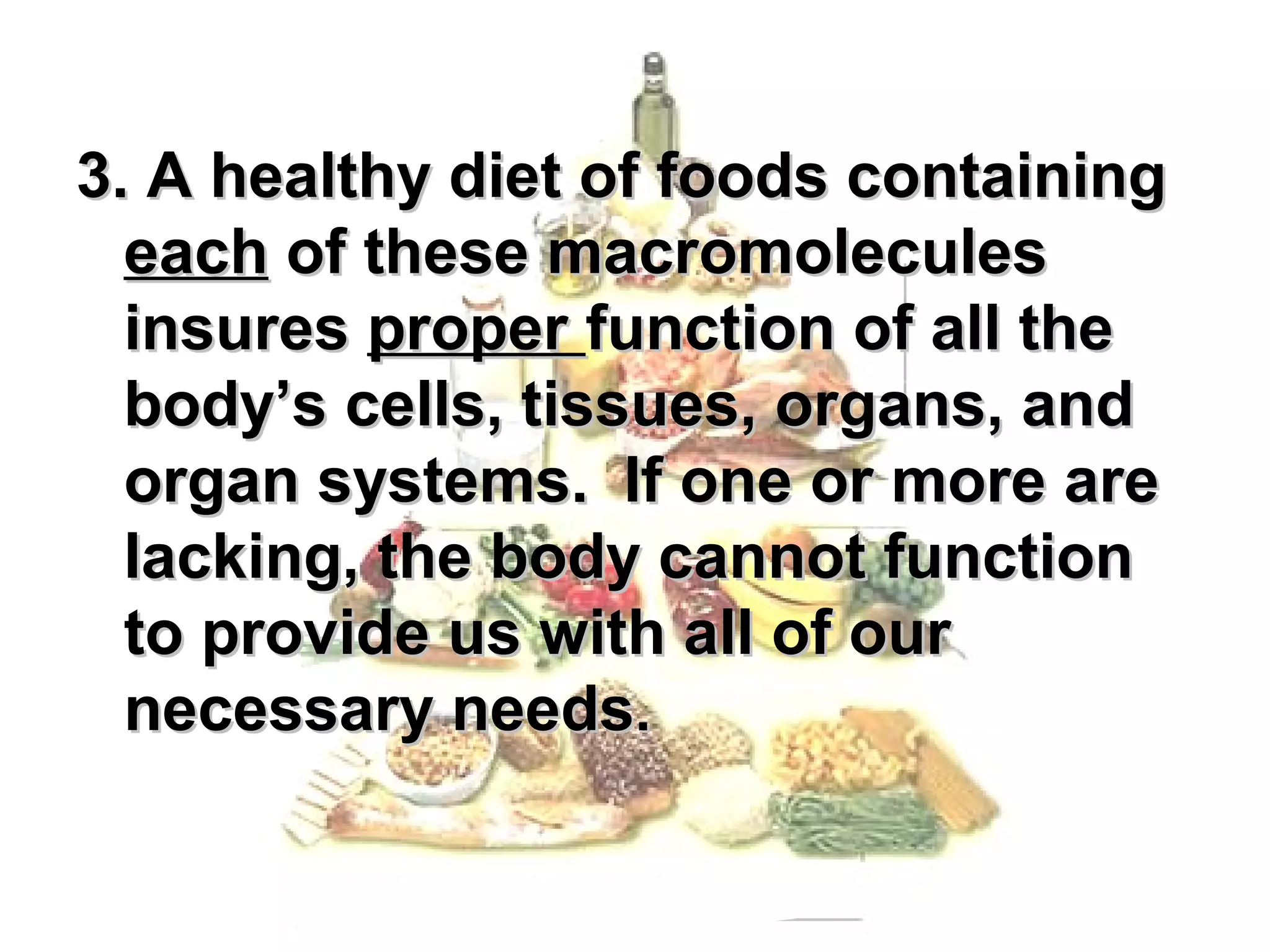 3. A healthy diet of foods containing
  each of these macromolecules
  insures proper function of all the
  body’s cells, tissues, organs, and
  organ systems. If one or more are
  lacking, the body cannot function
  to provide us with all of our
  necessary needs.
 
