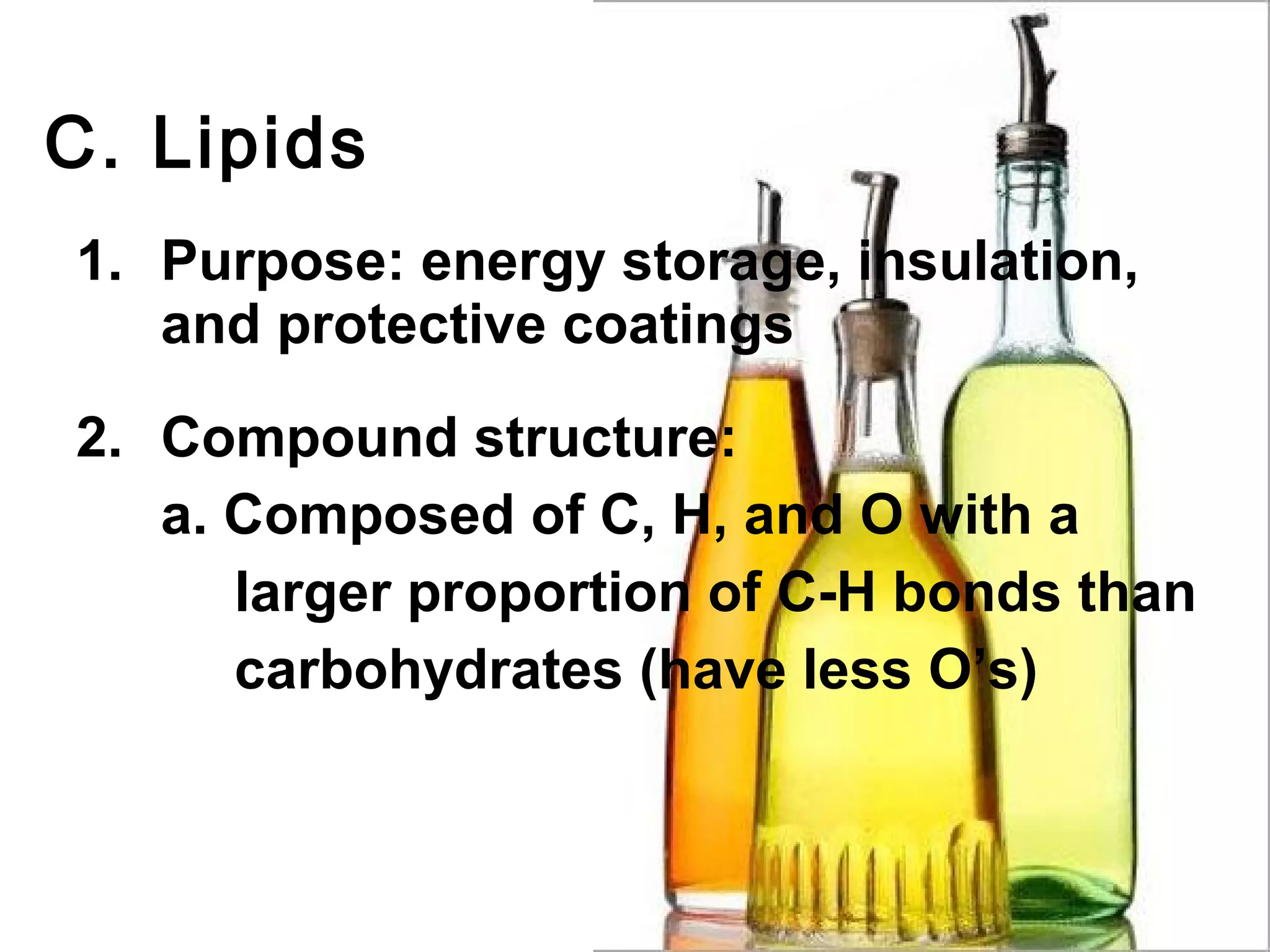 C. Lipids
1. Purpose: energy storage, insulation,
   and protective coatings

2. Compound structure:
   a. Composed of C, H, and O with a
      larger proportion of C-H bonds than
      carbohydrates (have less O’s)
 