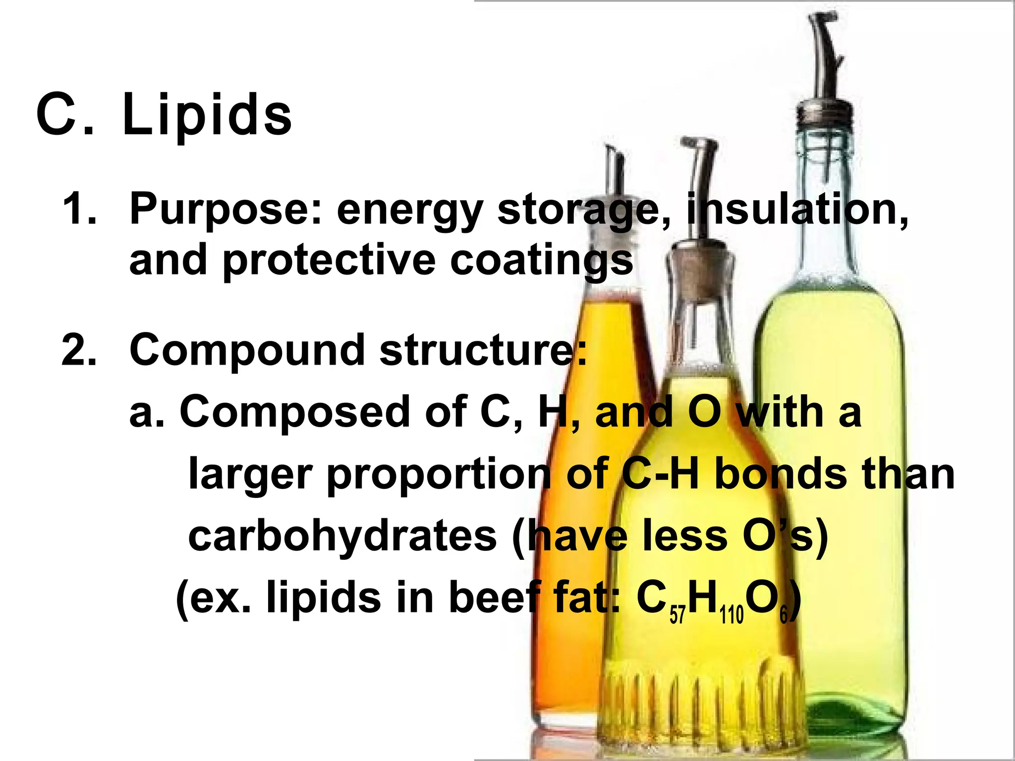 C. Lipids
1. Purpose: energy storage, insulation,
   and protective coatings

2. Compound structure:
   a. Composed of C, H, and O with a
       larger proportion of C-H bonds than
       carbohydrates (have less O’s)
      (ex. lipids in beef fat: C57H110O6)
 