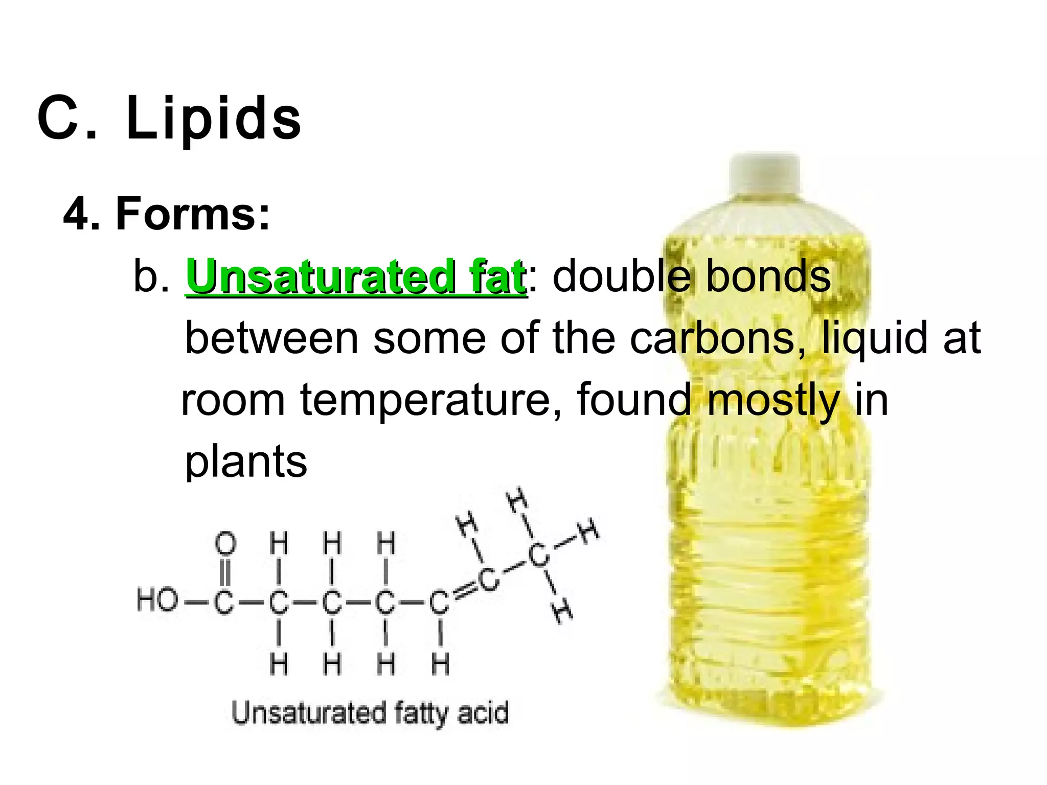 C. Lipids
4. Forms:
    b. Unsaturated fat: double bonds
                   fat
       between some of the carbons, liquid at
       room temperature, found mostly in
       plants
 
