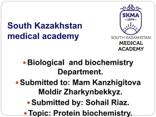 South Kazakhstan
medical academy
Biological and biochemistry
Department.
Submitted to: Mam Kanzhigitova
Moldir Zharkynbekkyz.
Submitted by: Sohail Riaz.
Topic: Protein biochemistry.
 