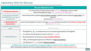 Glucose laboratory tests
1. Fasting plasma glucose :
Is a measurement of plasma glucose after 12 hours of fasting (no caloric intake).
Normal blood glucose range: 3.9 – 5.6 mmol/L (70–100 mg/dL ).
2. Oral Glucose tolerance
Test (OGTT) & 2-hour post-
prandial test
Serial measurement of plasma glucose before and after a specific amount of glucose given orally (75g
glucose).
Normal level: ( < 7.8 mmolL ).
3. HEMOGLOBIN A1C
measurement :
used to estimate glycemic control in the last 1-2 months & Recommended for the detection of type 2 DM.
Normal level : 4 – 5.6 % .
4. Random Plasma Glucose
Level :
______________
5. HEMOGLOBIN A1C :
• Hemoglobin A1C (A1C ) is produced due to non-enzymatic glycosylation of hemoglobin.
• It is used to estimate glycemic control in the last 1-2 months.
• Recommended for the detection of type 2 Diabetes Mellitus.
• HBA1C and fasting plasma glucose are effective in diagnosing diabetes.
• Cut-off point of ≥ 6.5 % is used to diagnose diabetes.
Q: When does someone is said to have an impaired glucose tolerance (Pre-diabetes state) ?
When fasting plasma glucose OR 2-hour postprandial glucose level is above normal but below diabetic level.
Laboratory Tests For Glucose
 