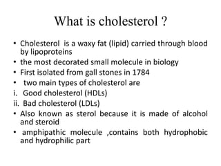 What is cholesterol ?
• Cholesterol is a waxy fat (lipid) carried through blood
by lipoproteins
• the most decorated small molecule in biology
• First isolated from gall stones in 1784
• two main types of cholesterol are
i. Good cholesterol (HDLs)
ii. Bad cholesterol (LDLs)
• Also known as sterol because it is made of alcohol
and steroid
• amphipathic molecule ,contains both hydrophobic
and hydrophilic part
 