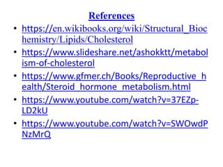 References
• https://en.wikibooks.org/wiki/Structural_Bioc
hemistry/Lipids/Cholesterol
• https://www.slideshare.net/ashokktt/metabol
ism-of-cholesterol
• https://www.gfmer.ch/Books/Reproductive_h
ealth/Steroid_hormone_metabolism.html
• https://www.youtube.com/watch?v=37EZp-
LD2kU
• https://www.youtube.com/watch?v=SWOwdP
NzMrQ
 