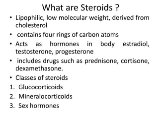 What are Steroids ?
• Lipophilic, low molecular weight, derived from
cholesterol
• contains four rings of carbon atoms
• Acts as hormones in body estradiol,
testosterone, progesterone
• includes drugs such as prednisone, cortisone,
dexamethasone.
• Classes of steroids
1. Glucocorticoids
2. Mineralocorticoids
3. Sex hormones
 