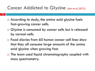 Cancer Addicted to Glycine (Jain et al, 2012)
10


        According to study, the amino acid glycine fuels
         fast-growing cancer cells.
        Glycine is consumed by cancer cells but is released
         by normal cells.
        Food diaries from 60 human cancer cell lines show
         that they all consume large amounts of the amino
         acid glycine when growing fast.
        The team used liquid chromatography coupled with
         mass spectrometry.
 