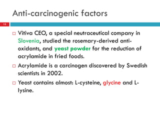 Anti-carcinogenic factors
13


        Vitiva CEO, a special neutraceutical company in
         Slovenia, studied the rosemary-derived anti-
         oxidants, and yeast powder for the reduction of
         acrylamide in fried foods.
        Acrylamide is a carcinogen discovered by Swedish
         scientists in 2002.
        Yeast contains almost: L-cysteine, glycine and L-
         lysine.
 