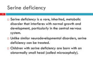 Serine deficiency
19


        Serine deficiency is a rare, inherited, metabolic
         disorder that interferes with normal growth and
         development, particularly in the central nervous
         system.
        Unlike similar neurodevelopmental disorders, serine
         deficiency can be treated.
        Children with serine deficiency are born with an
         abnormally small head (called microcephaly).
 
