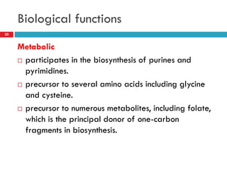 Biological functions
20


     Metabolic
      participates in the biosynthesis of purines and

       pyrimidines.
      precursor to several amino acids including glycine
       and cysteine.
      precursor to numerous metabolites, including folate,

       which is the principal donor of one-carbon
       fragments in biosynthesis.
 