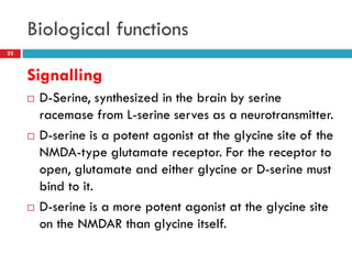 Biological functions
22



     Signalling
        D-Serine, synthesized in the brain by serine
         racemase from L-serine serves as a neurotransmitter.
        D-serine is a potent agonist at the glycine site of the
         NMDA-type glutamate receptor. For the receptor to
         open, glutamate and either glycine or D-serine must
         bind to it.
        D-serine is a more potent agonist at the glycine site
         on the NMDAR than glycine itself.
 