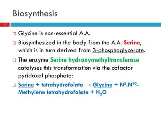Biosynthesis
3


       Glycine is non-essential A.A.
       Biosynthesized in the body from the A.A. Serine,
        which is in turn derived from 3-phosphoglycerate.
       The enzyme Serine hydroxymethyltransferase
        catalyses this transformation via the cofactor
        pyridoxal phosphate:
       Serine + tetrahydrofolate → Glycine + N5,N10-
        Methylene tetrahydrofolate + H2O
 