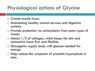 Physiological actions of Glycine
7


       Create muscle tissue.
       Maintaining healthy central nervous and digestive
        systems.
       Provide protection via antioxidants from some types of
        cancer.
       Almost 1/3 of collagen, which keeps the skin and
        connective tissue firm and flexible.
       Glucogenic: supply body with glucose needed for
        energy.
       Help reduce the symptoms of prostatic hyperplasia in
        men.
 