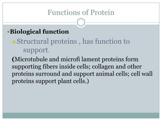 Functions of Protein
Biological function
Structural proteins , has function to
support.
(Microtubule and microfi lament proteins form
supporting fibers inside cells; collagen and other
proteins surround and support animal cells; cell wall
proteins support plant cells.)
 