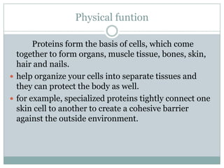 Physical funtion
Proteins form the basis of cells, which come
together to form organs, muscle tissue, bones, skin,
hair and nails.
 help organize your cells into separate tissues and
they can protect the body as well.
 for example, specialized proteins tightly connect one
skin cell to another to create a cohesive barrier
against the outside environment.
 