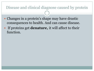 Disease and clinical diagnose caused by protein
 Changes in a protein’s shape may have drastic
consequences to health. And can cause disease.
 If proteins get denature, it will affect to their
function.
 