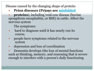 Disease caused by the changing shape of protein:
 Prion diseases (Prions are misfolded
 proteins), including mad cow disease (bovine
spongiform encephalitis, or BSE) in cattle. Affect the
nervous system
The symptoms:
 hard to diagnose until it has nearly run its
course.
 people have symptoms related to the nervous
system
 depression and loss of coordination
 Dementia develops (the loss of mental functions
such as thinking, memory, and reasoning that is severe
enough to interfere with a person's daily functioning
 