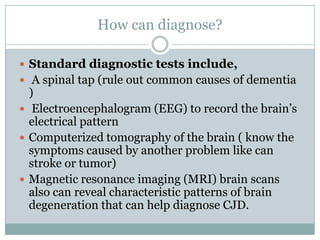 How can diagnose?
 Standard diagnostic tests include,
 A spinal tap (rule out common causes of dementia
)
 Electroencephalogram (EEG) to record the brain’s
electrical pattern
 Computerized tomography of the brain ( know the
symptoms caused by another problem like can
stroke or tumor)
 Magnetic resonance imaging (MRI) brain scans
also can reveal characteristic patterns of brain
degeneration that can help diagnose CJD.
 