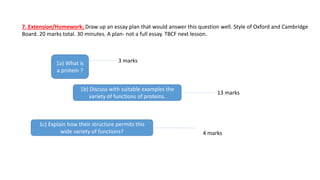 1a) What is
a protein ?
3 marks
1b) Discuss with suitable examples the
variety of functions of proteins.
13 marks
1c) Explain how their structure permits this
wide variety of functions? 4 marks
7. Extension/Homework: Draw up an essay plan that would answer this question well. Style of Oxford and Cambridge
Board. 20 marks total. 30 minutes. A plan- not a full essay. TBCF next lesson.
 