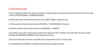 6. Circle the best answer.
a) The simplest definition for a protein would be a complex organic compound composed of a chain of amino acids
linked by PEPTIDE BONDS / HYDROGEN BONDS.
b) These form three dimensional structures with LARGE / SMALL molecular mass.
c) Fibrous proteins have structural roles in ENZYMES / ACTIN-MYOSIN in muscles.
d) Globular proteins find functional roles as ANTIBODIES / KERATIN.
e) As proteins are used in almost every aspect of an organism’s life it is better to consider their functions under
headings like MRSGREN/ MRSMITH when preparing an essay.
f) Structural diversity in proteins is possible by the arrangement of 20 / 7 amino acids.
g) 3-D folding and HYDROGEN / HELIUM bonding enhance protein diversity.
 