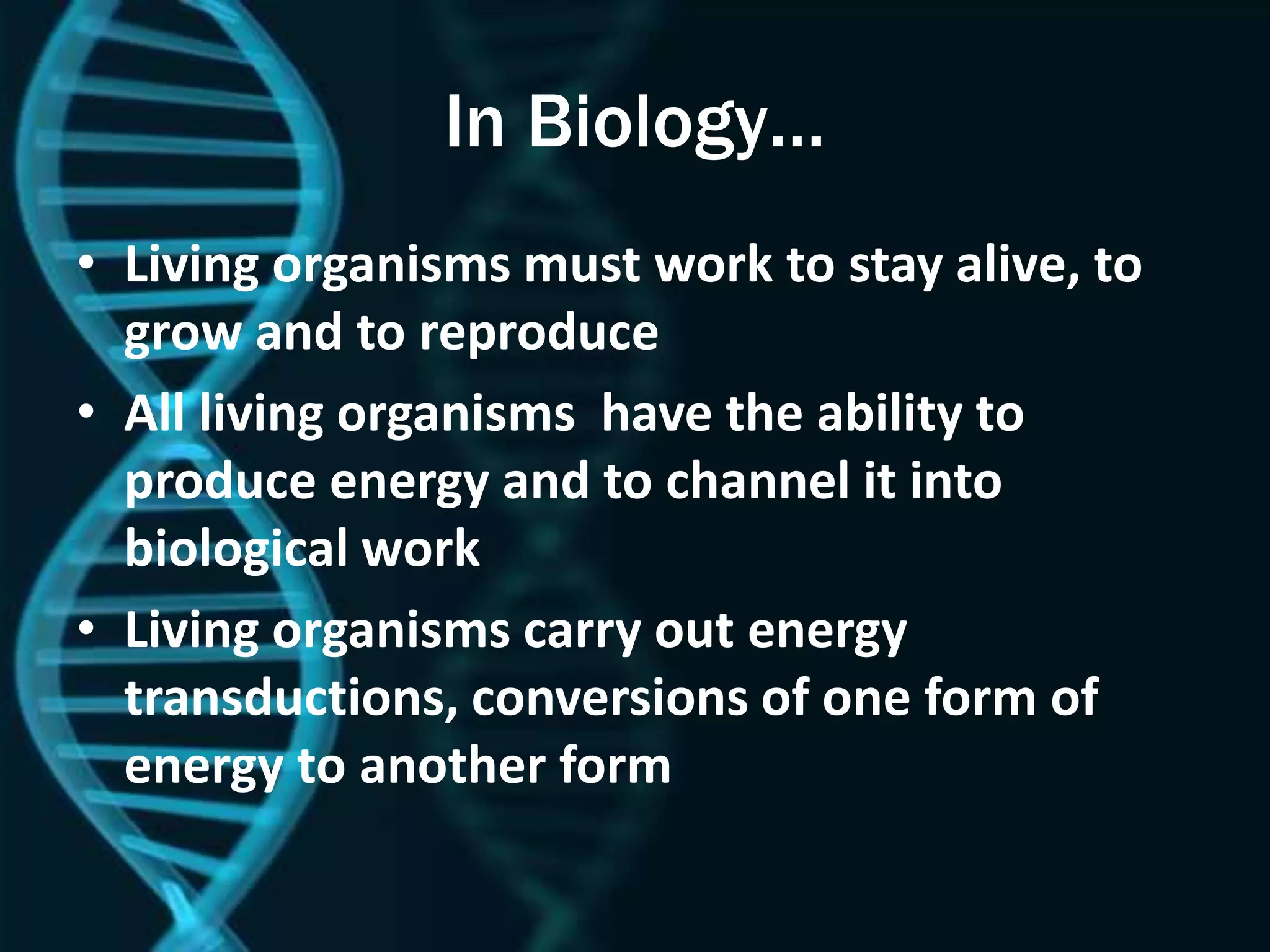 In Biology…
• Living organisms must work to stay alive, to
grow and to reproduce
• All living organisms have the ability to
produce energy and to channel it into
biological work
• Living organisms carry out energy
transductions, conversions of one form of
energy to another form
 