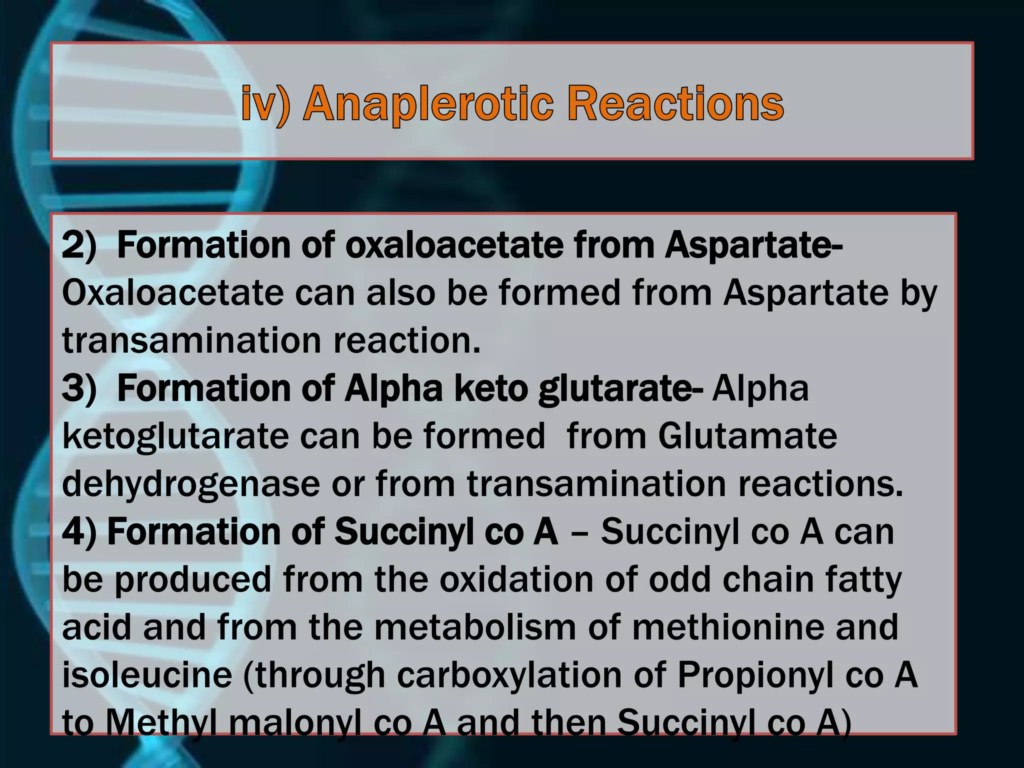 2) Formation of oxaloacetate from Aspartate-
Oxaloacetate can also be formed from Aspartate by
transamination reaction.
3) Formation of Alpha keto glutarate- Alpha
ketoglutarate can be formed from Glutamate
dehydrogenase or from transamination reactions.
4) Formation of Succinyl co A – Succinyl co A can
be produced from the oxidation of odd chain fatty
acid and from the metabolism of methionine and
isoleucine (through carboxylation of Propionyl co A
to Methyl malonyl co A and then Succinyl co A)
 