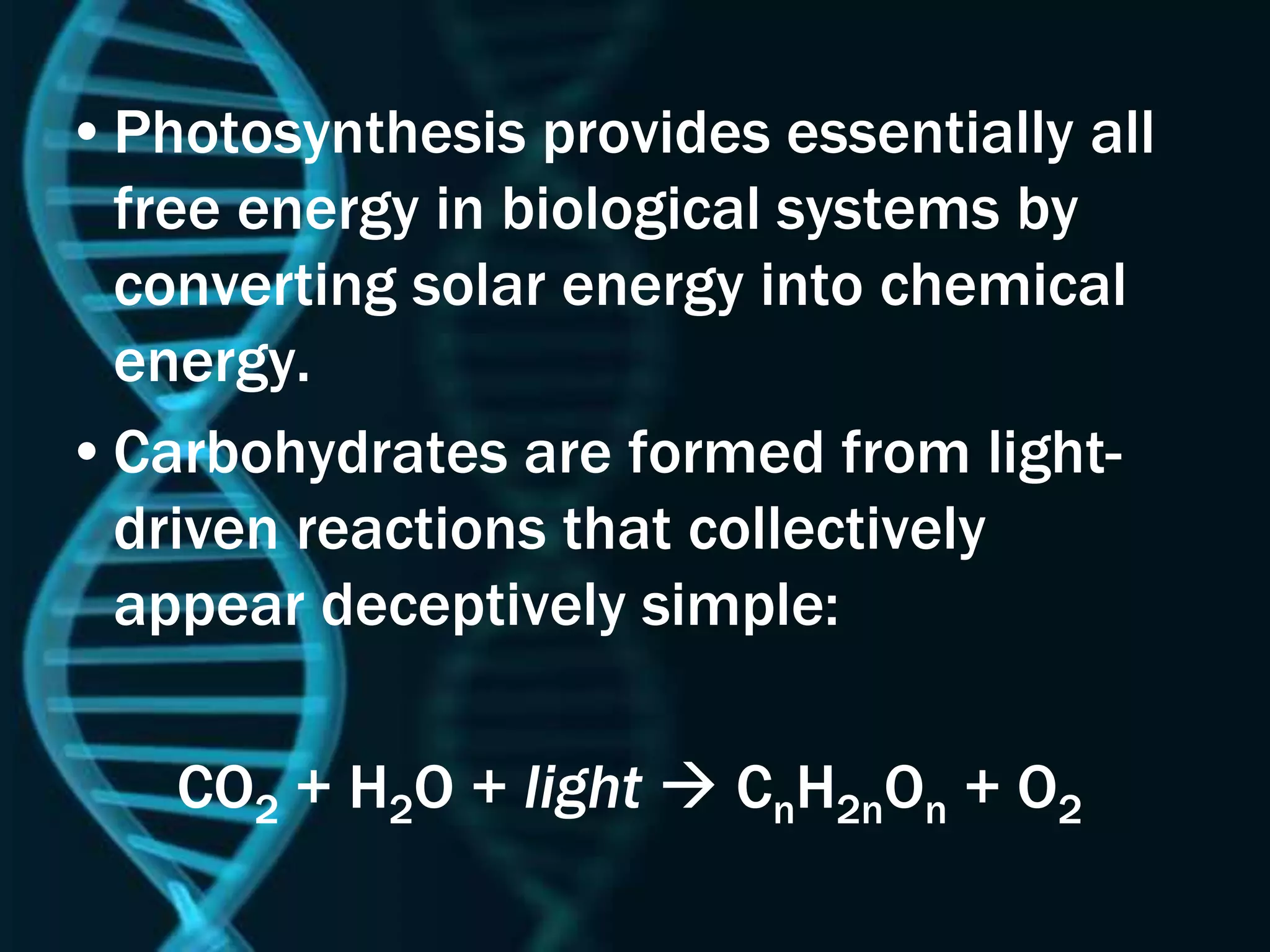 •Photosynthesis provides essentially all
free energy in biological systems by
converting solar energy into chemical
energy.
•Carbohydrates are formed from light-
driven reactions that collectively
appear deceptively simple:
CO2 + H2O + light  CnH2nOn + O2
 