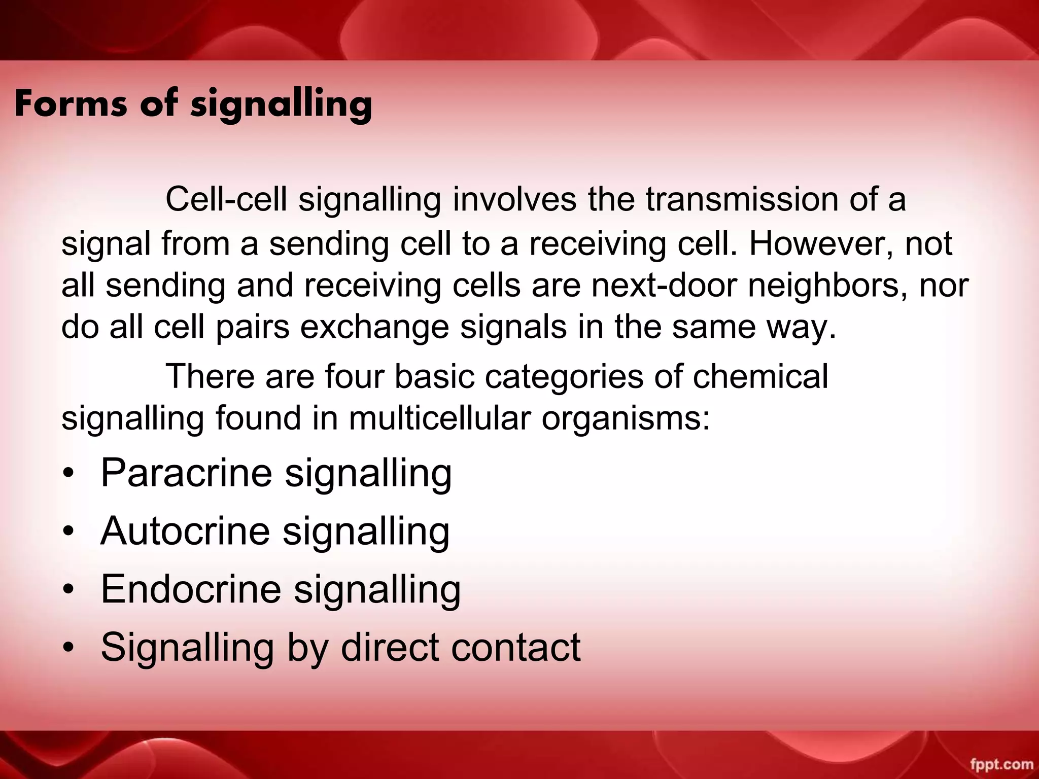 Forms of signalling
Cell-cell signalling involves the transmission of a
signal from a sending cell to a receiving cell. However, not
all sending and receiving cells are next-door neighbors, nor
do all cell pairs exchange signals in the same way.
There are four basic categories of chemical
signalling found in multicellular organisms:
• Paracrine signalling
• Autocrine signalling
• Endocrine signalling
• Signalling by direct contact
 
