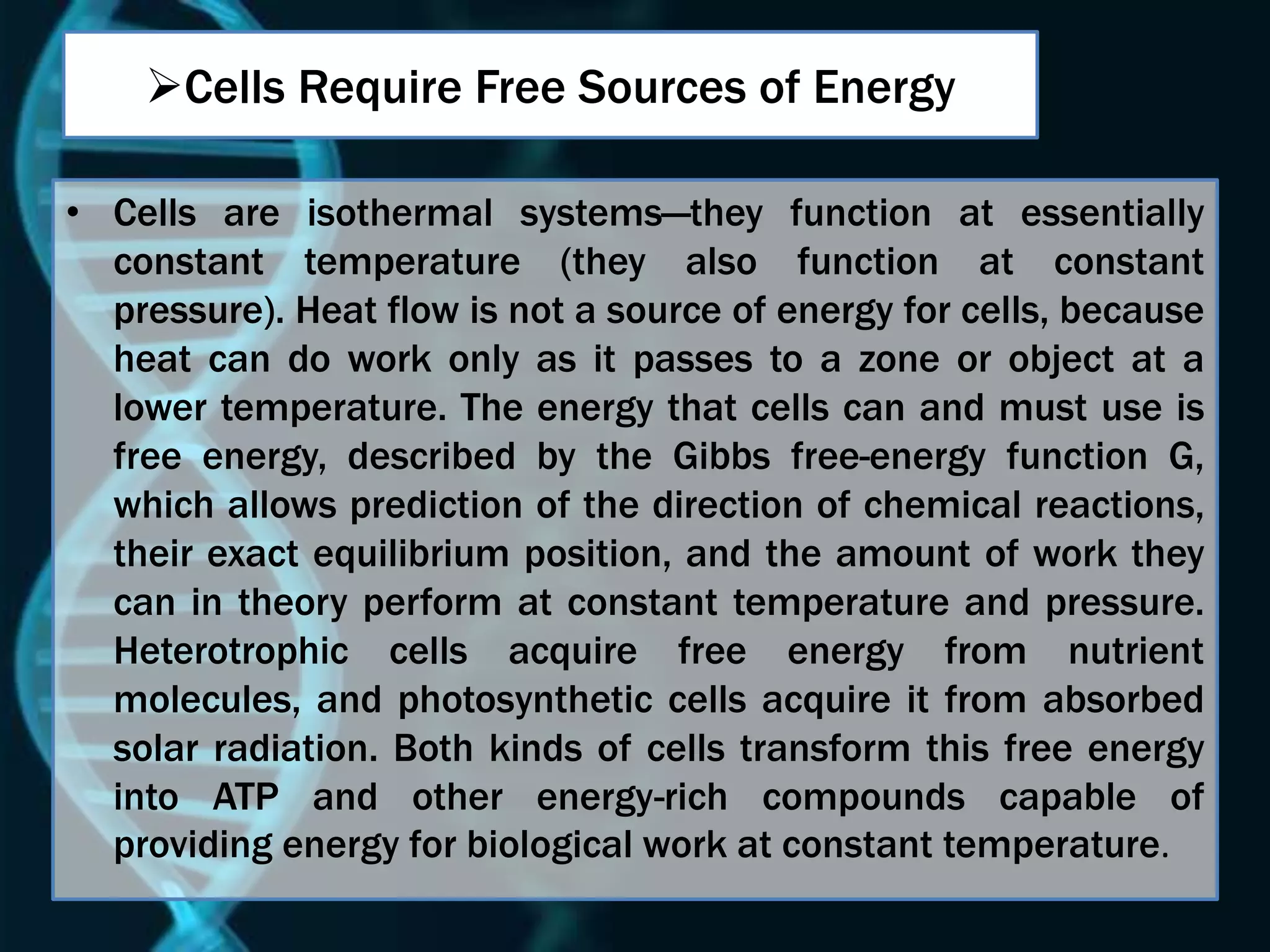 Cells Require Free Sources of Energy
• Cells are isothermal systems—they function at essentially
constant temperature (they also function at constant
pressure). Heat flow is not a source of energy for cells, because
heat can do work only as it passes to a zone or object at a
lower temperature. The energy that cells can and must use is
free energy, described by the Gibbs free-energy function G,
which allows prediction of the direction of chemical reactions,
their exact equilibrium position, and the amount of work they
can in theory perform at constant temperature and pressure.
Heterotrophic cells acquire free energy from nutrient
molecules, and photosynthetic cells acquire it from absorbed
solar radiation. Both kinds of cells transform this free energy
into ATP and other energy-rich compounds capable of
providing energy for biological work at constant temperature.
 